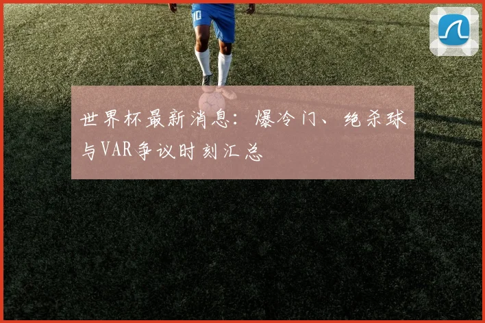 世界杯最新消息：爆冷门、绝杀球与VAR争议时刻汇总