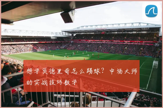 想学莫德里奇怎么踢球？中场大师的实战技巧教学